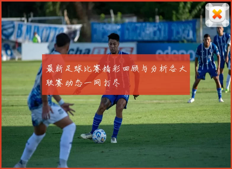 最新足球比赛精彩回顾与分析各大联赛动态一网打尽