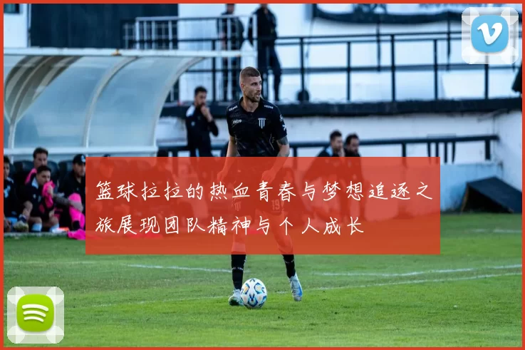 篮球拉拉的热血青春与梦想追逐之旅展现团队精神与个人成长