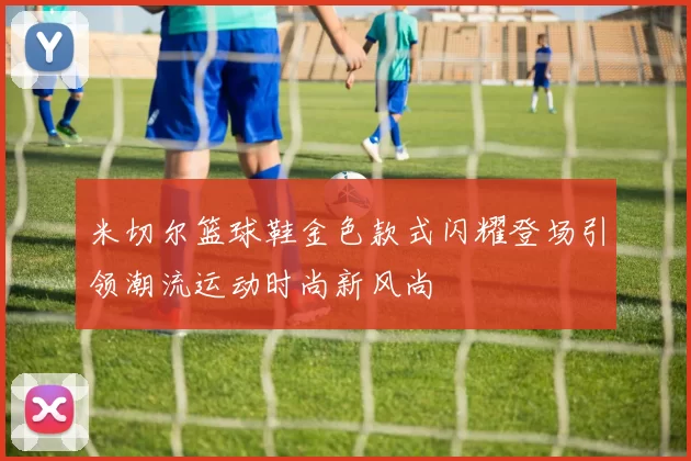米切尔篮球鞋金色款式闪耀登场引领潮流运动时尚新风尚