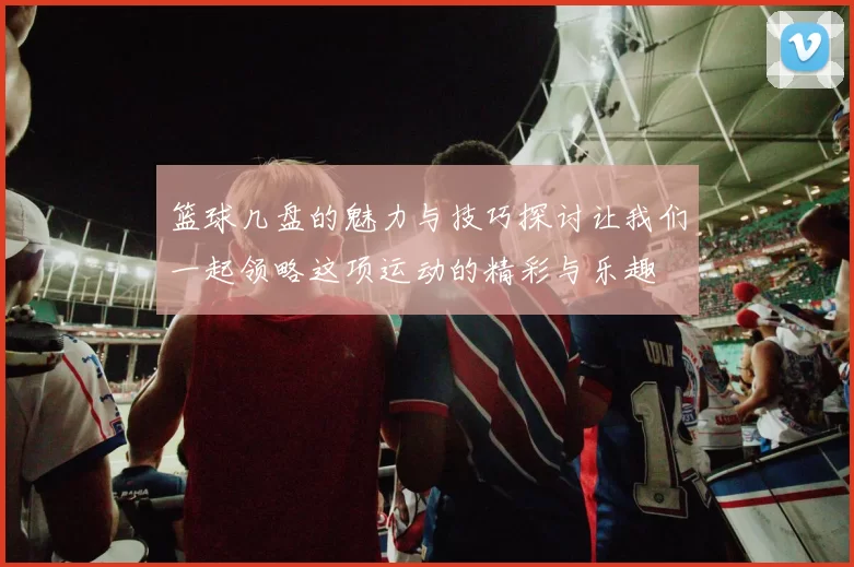 篮球几盘的魅力与技巧探讨让我们一起领略这项运动的精彩与乐趣