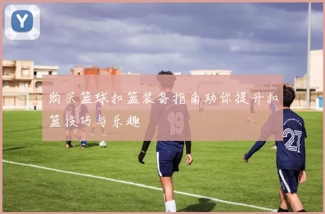 购买篮球扣篮装备指南助你提升扣篮技巧与乐趣