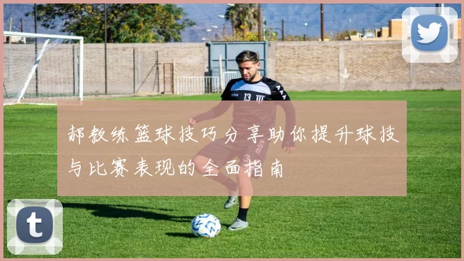 郝教练篮球技巧分享助你提升球技与比赛表现的全面指南