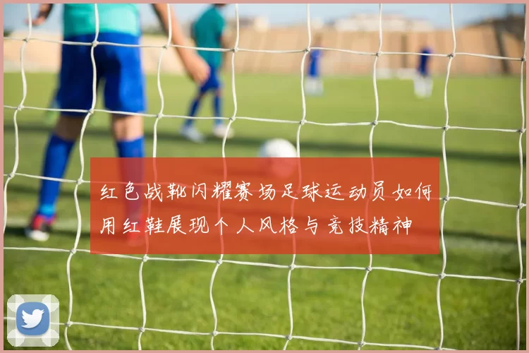 红色战靴闪耀赛场足球运动员如何用红鞋展现个人风格与竞技精神