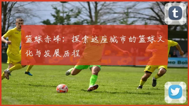 篮球赤峰：探索这座城市的篮球文化与发展历程